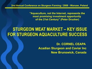 STURGEON MEAT MARKET – KEY ISSUE  FOR STURGEON AQUACULTURE SUCCESS  Dr. CORNEL CEAPA  Acadian Sturgeon and Caviar Inc New Brunswick, Canada &quot;Aquaculture, not the Internet, represents the most promising investment opportunity  of the 21st Century&quot; (Peter Drucker) 2nd Annual Conference on Sturgeon Farming / 2008 - Warsaw, Poland 