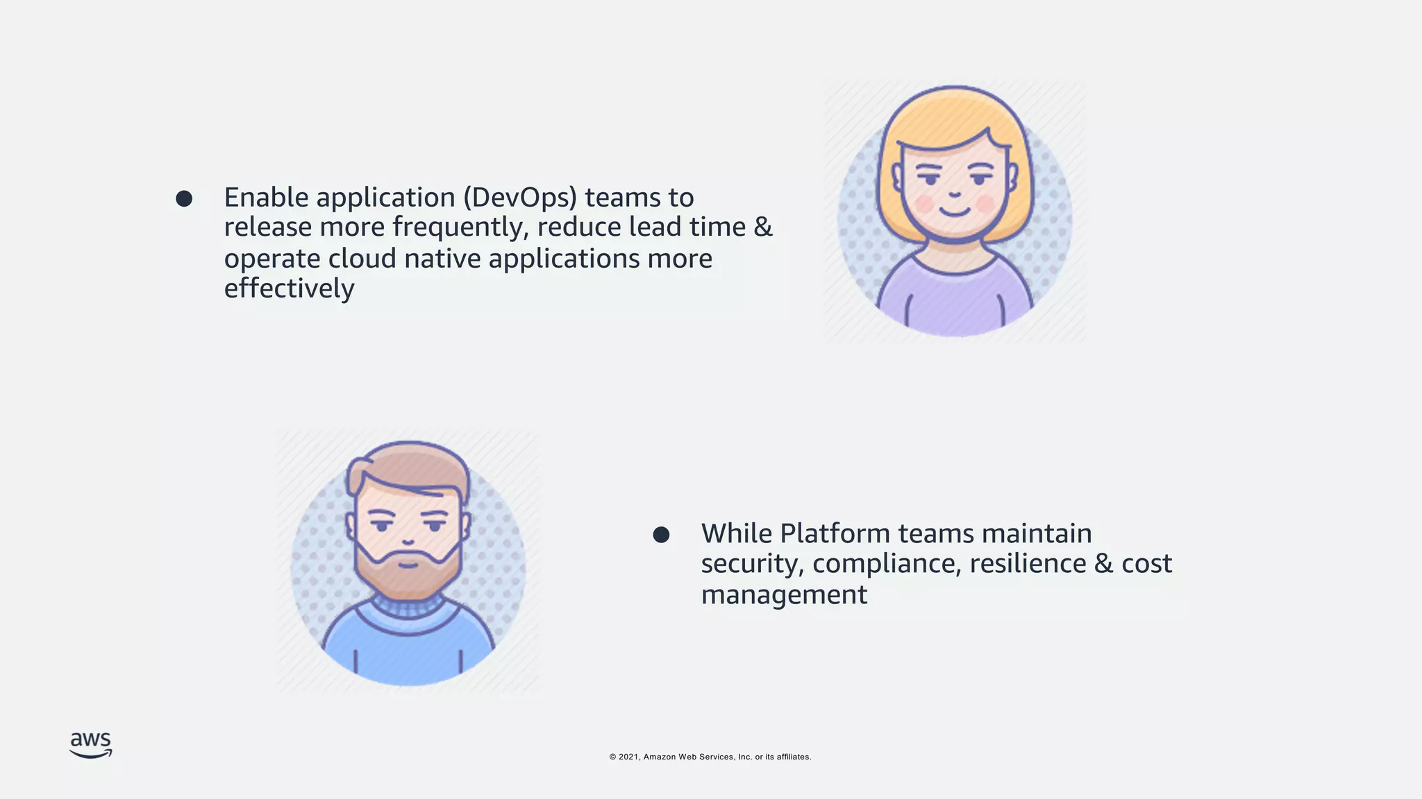 © 2021, Amazon Web Services, Inc. or its affiliates.
● Enable application (DevOps) teams to
release more frequently, reduce lead time &
operate cloud native applications more
effectively
● While Platform teams maintain
security, compliance, resilience & cost
management
 