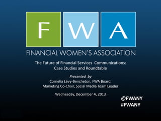 The Future of Financial Services Communications:
Case Studies and Roundtable
Presented by
Cornelia Lévy-Bencheton, FWA Board,
Marketing Co-Chair, Social Media Team Leader
Wednesday, December 4, 2013

@FWANY
#FWANY

 