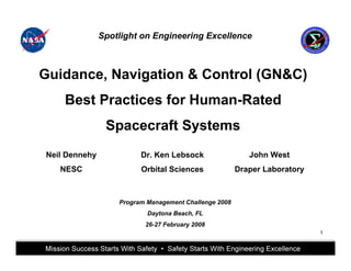 Spotlight on Engineering Excellence



Guidance, Navigation & Control (GN&C)
    Best Practices for Human-Rated
                Spacecraft Systems
Neil Dennehy                          Dr. Ken Lebsock                                                      John West
   NESC                               Orbital Sciences                                           Draper Laboratory



                        Program Management Challenge 2008
                                          Daytona Beach, FL
                                        26-27 February 2008
                                                                                                                       1


                 This briefing is for status only and may not represent complete engineering information
 