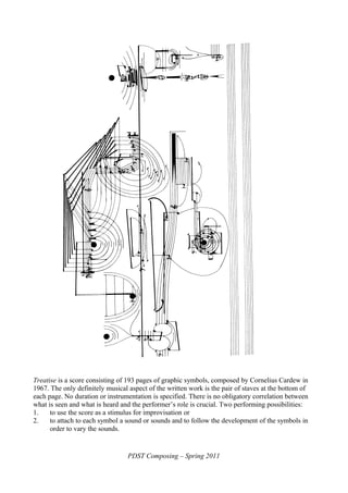 Treatise is a score consisting of 193 pages of graphic symbols, composed by Cornelius Cardew in
1967. The only definitely musical aspect of the written work is the pair of staves at the bottom of
each page. No duration or instrumentation is specified. There is no obligatory correlation between
what is seen and what is heard and the performer’s role is crucial. Two performing possibilities:
1. to use the score as a stimulus for improvisation or
2. to attach to each symbol a sound or sounds and to follow the development of the symbols in
order to vary the sounds.
PDST Composing – Spring 2011
 