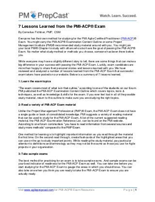 Visit www.agileprepcast.com for PMI-ACP® Exam Resources P a g e | 1
7 Lessons Learned from the PMI-ACP® Exam
By Cornelius Fichtner, PMP, CSM
Everyone has their own method for studying for the PMI Agile Certified Practitioner (PMI-ACP)®
Exam. You might carry the PMI-ACP® Examination Content Outline or some Project
Management Institute (PMI)® recommended study material around with you. You might join
your local PMI® Chapter to study with others who also have the goal of passing the PMI-ACP®
Exam. No matter what study method or methods you choose, someone has been there before
you.
While everyone may have a slightly different story to tell, there are some things that can make a
big difference in your success with passing the PMI-ACP Exam. Luckily, exam candidates are
more than happy to share their personal stories and lessons learned with you. We have
reviewed and analyzed a number of lessons learned from the PMI-ACP Exam that successful
exam takers have posted on our website. Below is a summary of 7 lessons learned.
1: Learn the exam topics
“The exam covers most of what is in that outline,” according to one of the students on our forum.
PMI published the PMI-ACP Examination Content Outline which covers topics, tools &
techniques, as well as knowledge & skills for the exam. If you ever feel lost in all of the possible
study material, return to this outline to make sure you are studying the right topics.
2: Read a variety of PMI-ACP Exam material
Unlike the Project Management Professional (PMP)® Exam, the PMI-ACP Exam does not have
a single guide or book of consolidated knowledge. PMI suggests a variety of reading material
that can be used to study for the PMI-ACP Exam. A list of the current suggested reading
material, the PMI-ACP Examination Reference List, can be found on the PMI website.
According to one forum commenters “you have to read information from several sources and
study more methods” compared to the PMP Exam.
One method for learning is to highlight important information as you read through the material
the first time. On the second read through, create flashcards of the highlighted areas that you
can use on the go to study important points. While reading the study material, pay particular
attention to definitions and terminology as they may not be the same as those you use for Agile
projects in your organization.
3: Take sample exams
The best method for practicing for an exam is to take sample exams. And sample exams can be
your best indicator of readiness for the PMI-ACP Exam as well. You can take one before you
start studying for the PMI-ACP Exam to gauge the areas in which you should focus. You can
also take one when you think you are ready to take the PMI-ACP Exam to ensure you are
actually ready.
 