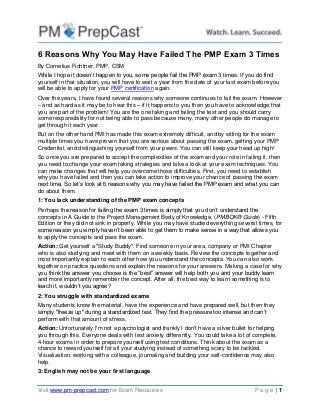 6 Reasons Why You May Have Failed The PMP Exam 3 Times
By Cornelius Fichtner, PMP, CSM
While I hope it doesn’t happen to you, some people fail the PMP exam 3 times. If you do find
yourself in that situation, you will have to wait a year from the date of your last exam before you
will be able to apply for your PMP certification again.
Over the years, I have found several reasons why someone continues to fail the exam. However
– and as hard as it may be to hear this – if it happens to you then you have to acknowledge that
you are part of the problem! You are the one taking and failing the test and you should carry
some responsibility for not being able to pass because many, many other people do manage to
get through it each year.
But on the other hand PMI has made this exam extremely difficult, and by sitting for the exam
multiple times you have proven that you are serious about passing the exam, getting your PMP
Credential, and distinguishing yourself from your peers. You can still keep your head up high!
So once you are prepared to accept the complexities of the exam and your role in failing it, then
you need to change your exam taking strategies and take a look at your exam techniques. You
can make changes that will help you overcome those difficulties. First, you need to establish
why you have failed and then you can take action to improve your chance of passing the exam
next time. So let’s look at 6 reasons why you may have failed the PMP exam and what you can
do about them.
1: You lack understanding of the PMP exam concepts
Perhaps the reason for failing the exam 3 times is simply that you don’t understand the
concepts in A Guide to the Project Management Body of Knowledge, (PMBOK® Guide) - Fifth
Edition or they did not sink in properly. While you may have studied everything several times, for
some reason you simply haven’t been able to get them to make sense in a way that allows you
to apply the concepts and pass the exam.
Action: Get yourself a "Study Buddy". Find someone in your area, company or PMI Chapter
who is also studying and meet with them on a weekly basis. Review the concepts together and
most importantly explain to each other how you understand the concepts. You can also work
together on practice questions and explain the reasons for your answers. Making a case for why
you think the answer you choose is the “best” answer will help both you and your buddy learn
and more importantly remember the concept. After all, the best way to learn something is to
teach it, wouldn’t you agree?
2: You struggle with standardized exams
Many students know the material, have the experience and have prepared well, but then they
simply "freeze up" during a standardized test. They find the pressure too intense and can’t
perform with that amount of stress.
Action: Unfortunately I'm not a psychologist and frankly I don't have a silver bullet for helping
you through this. Everyone deals with test anxiety differently. You could take a lot of complete,
4-hour exams in order to prepare yourself using test conditions. Think about the exam as a
chance to reward yourself for all your studying instead of something scary to be tackled.
Visualization, working with a colleague, journaling and building your self-confidence may also
help.
3: English may not be your first language
Visit www.pm-prepcast.com for Exam Resources

Page |1

 