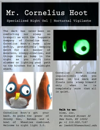 Mr. Cornelius Hoot
  Specialized Night Owl | Nocturnal Vigilante


The dark has never been so
comforting    nor  sleep    so
tranquil as with the huggable
company    of Cornelius Hoot.
Cornelius Hoot’s eyes     glow
softly, protectively keeping
watch for     all  manner   of
monsters, creepy-crawlies, and
things that go bump in the
night   as    you  drift into
slumber or lighting your path
to the kitchen for a midnight
snack.
                                 Cornelius      Hoot    blinks
                                 inquisitively     when    you
                                 press   on his ears and
                                 floats into sleep himself
                                 only      when      he     is
                                 completely sure that all
                                 is quiet.




                                   Talk to us:
Cornelius Hoot’s got     your      klee, inc.
back. He packs the power of        94 Orchard Street 3C
Scooby Doo,    Batman and a        New York, NY 10002
bowl of    Wheaties combined.      p: +1 310.920.7187
Welcome to night light 3.0.        e: leek603@newschool.edu
 