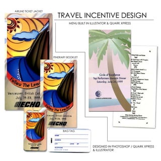 AIRLINE TICKET JACKET

                           TRAVEL INCENTIVE DESIGN
                                  MENU BUILT IN ILLUSTATOR & QUARK XPRESS




                        ITINERARY BOOKLET




                              BAG TAG




                                                 DESIGNED IN PHOTOSHOP / QUARK XPRESS
                                                 & ILLUSTRATOR
 