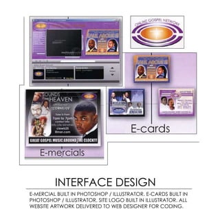 INTERFACE DESIGN
E-MERCIAL BUILT IN PHOTOSHOP / ILLUSTRATOR. E-CARDS BUILT IN
PHOTOSHOP / ILLUSTRATOR. SITE LOGO BUILT IN ILLUSTRATOR. ALL
WEBSITE ARTWORK DELIVERED TO WEB DESIGNER FOR CODING.
 
