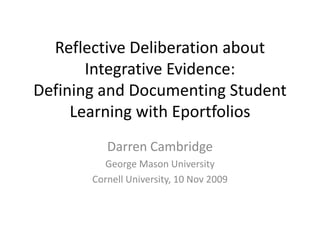 Reflective Deliberation about Integrative Evidence: Defining and Documenting Student Learning with Eportfolios Darren Cambridge George Mason University  Cornell University, 10 Nov 2009 