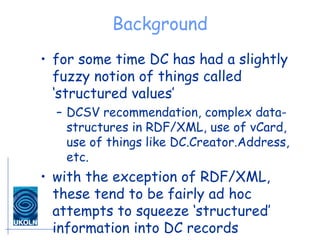 Background for some time DC has had a slightly fuzzy notion of things called ‘structured values’ DCSV recommendation, complex data-structures in RDF/XML, use of vCard, use of things like DC.Creator.Address, etc. with the exception of RDF/XML, these tend to be fairly ad hoc attempts to squeeze ‘structured’ information into DC records 