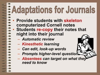 Provide students with  skeleton  computerized Cornell notes Students  re-copy  their notes that night into their journal Automatic review Kinesthetic  learning Can edit, look-up words Prompts higher-level questions Absentees  can target on what they need to know Adaptations for Journals 