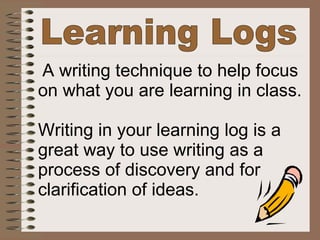 Learning Logs A writing technique to help focus  on what you are learning in class. Writing in your learning log is a  great way to use writing as a  process of discovery and for  clarification of ideas.   