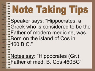 Note Taking Tips Speaker says : “Hippocrates, a Greek who is considered to be the Father of modern medicine, was Born on the island of Cos in 460 B.C.” Notes say : “Hippocrates (Gr.) Father of med. B. Cos 460BC” 