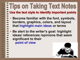Become familiar with the font, symbols, borders, graphics, colors, and layout that  highlight main ideas  or terms Be alert to the writer's goal: highlight ideas/ references /opinions that seem significant to their  point of view   Use the text style to identify important points Tips on Taking Text Notes 