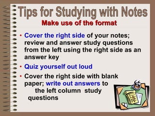 Cover the right side  of your notes; review and answer study questions from the left using the right side as an answer key Quiz yourself out loud Cover the right side with blank  paper;  write out answers  to  the left column  study  questions Make use of the format Tips for Studying with Notes 