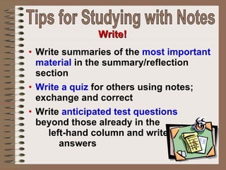 Write summaries of the  most important material  in the summary/reflection section Write a quiz  for others using notes; exchange and correct Write  anticipated test questions  beyond those already in the  left-hand column and write  answers Write! Tips for Studying with Notes 