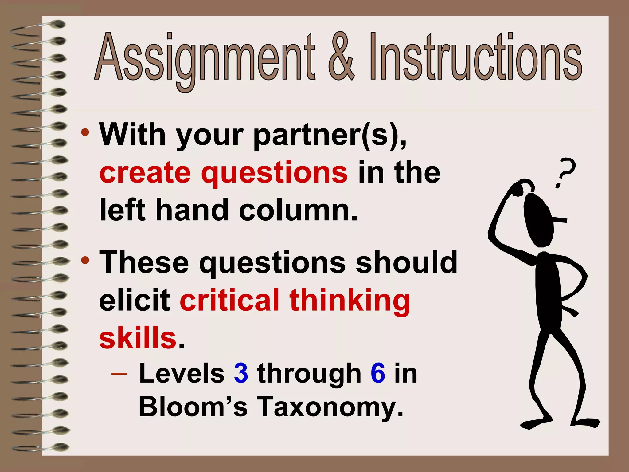 With your partner(s),  create questions  in the left hand column. These questions should elicit  critical thinking skills . Levels  3   through   6  in Bloom’s Taxonomy. Assignment & Instructions 