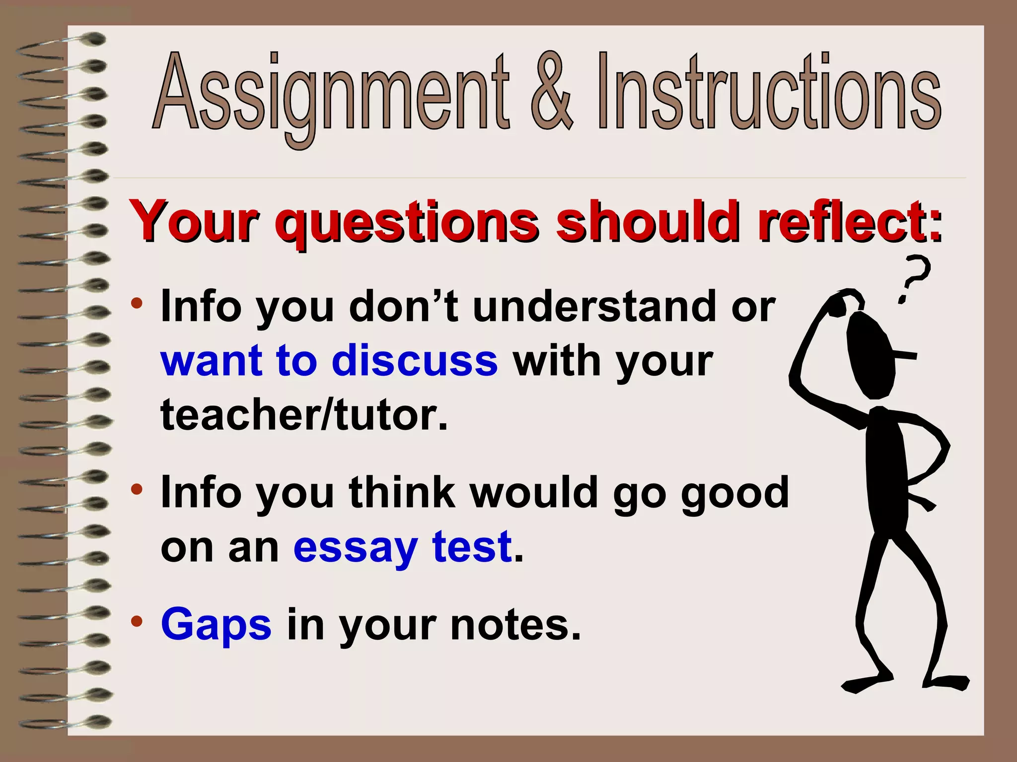 Your questions should reflect: Info you don’t understand or  want to discuss  with your teacher/tutor.  Info you think would go good on an  essay test . Gaps  in your notes. Assignment & Instructions 