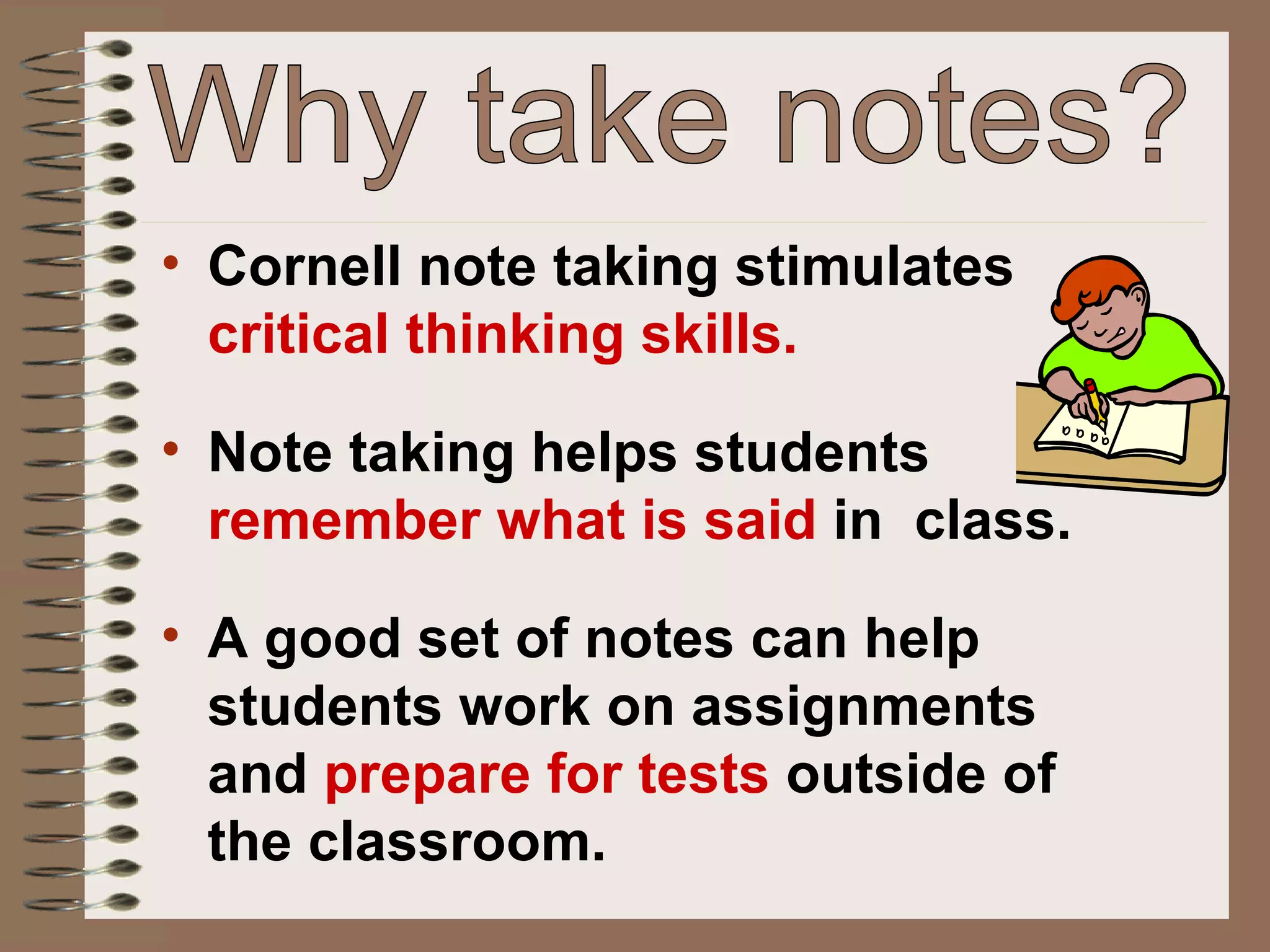 Why take notes? Cornell note taking stimulates  critical thinking skills. Note taking helps students  remember what is said  in  class. A good set of notes can help students work on assignments and  prepare for tests  outside of the classroom. 