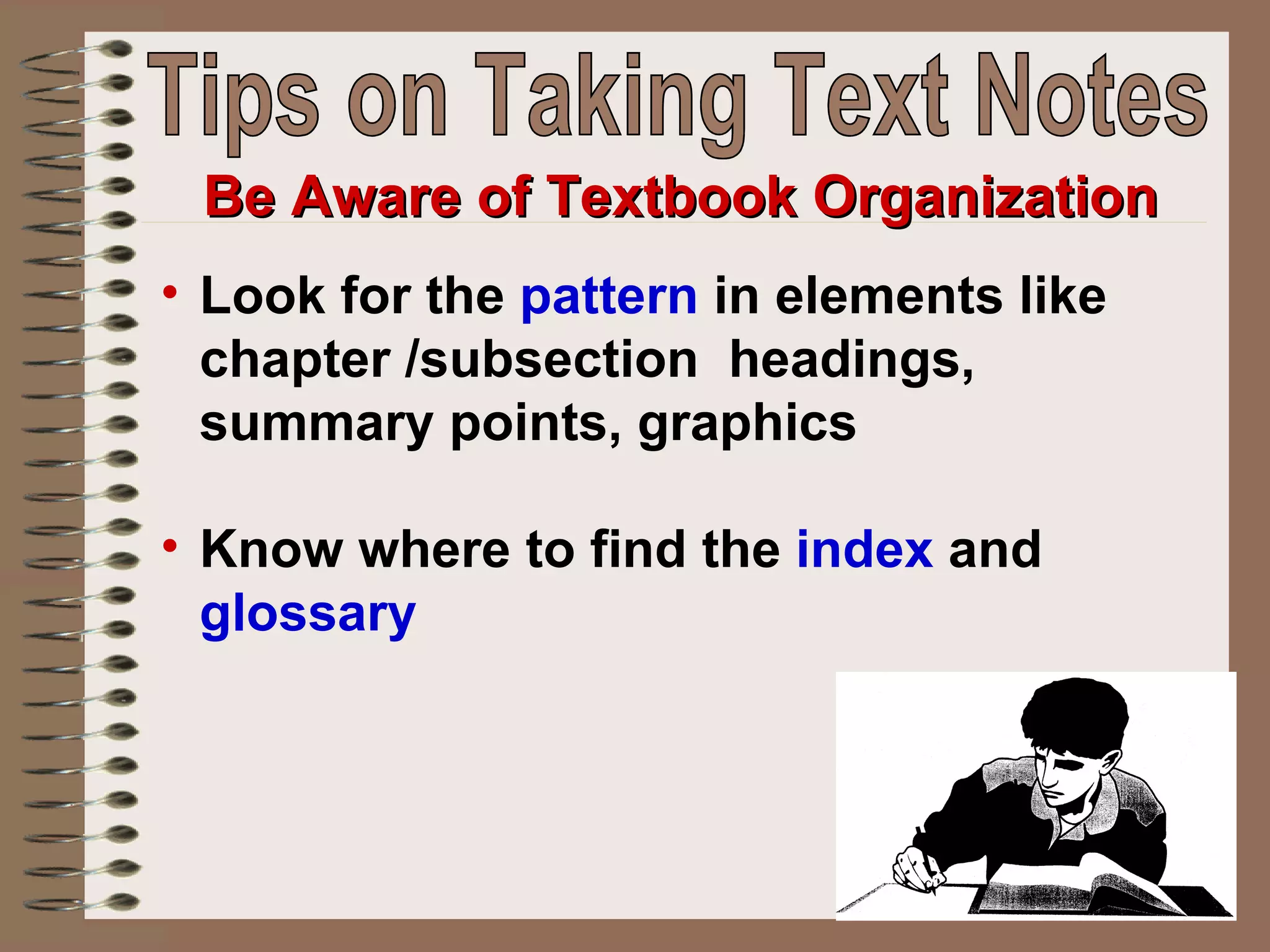 Look for the  pattern  in elements like chapter /subsection  headings, summary points, graphics  Know where to find the  index  and  glossary Be Aware of Textbook Organization Tips on Taking Text Notes 