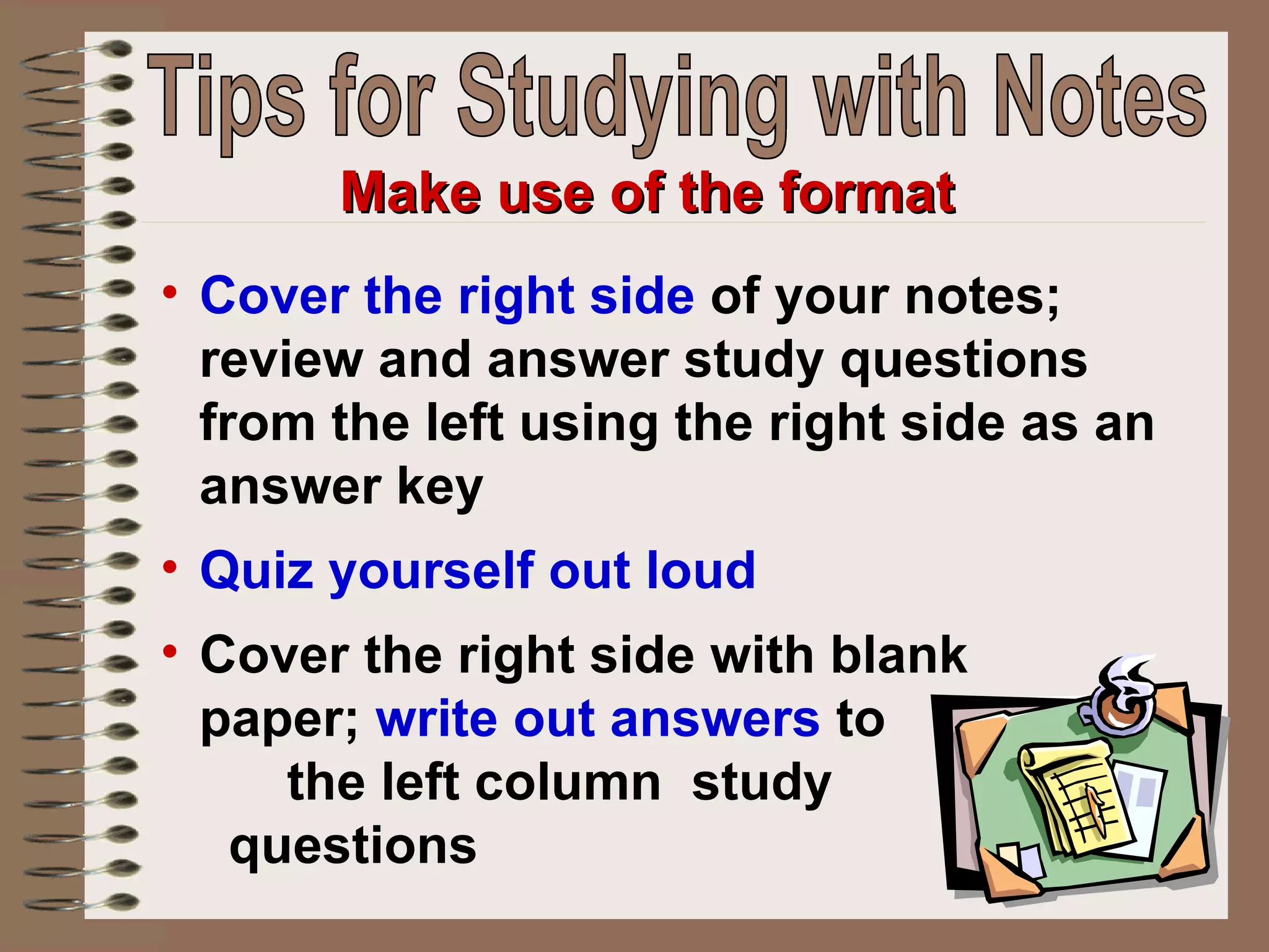 Cover the right side  of your notes; review and answer study questions from the left using the right side as an answer key Quiz yourself out loud Cover the right side with blank  paper;  write out answers  to  the left column  study  questions Make use of the format Tips for Studying with Notes 