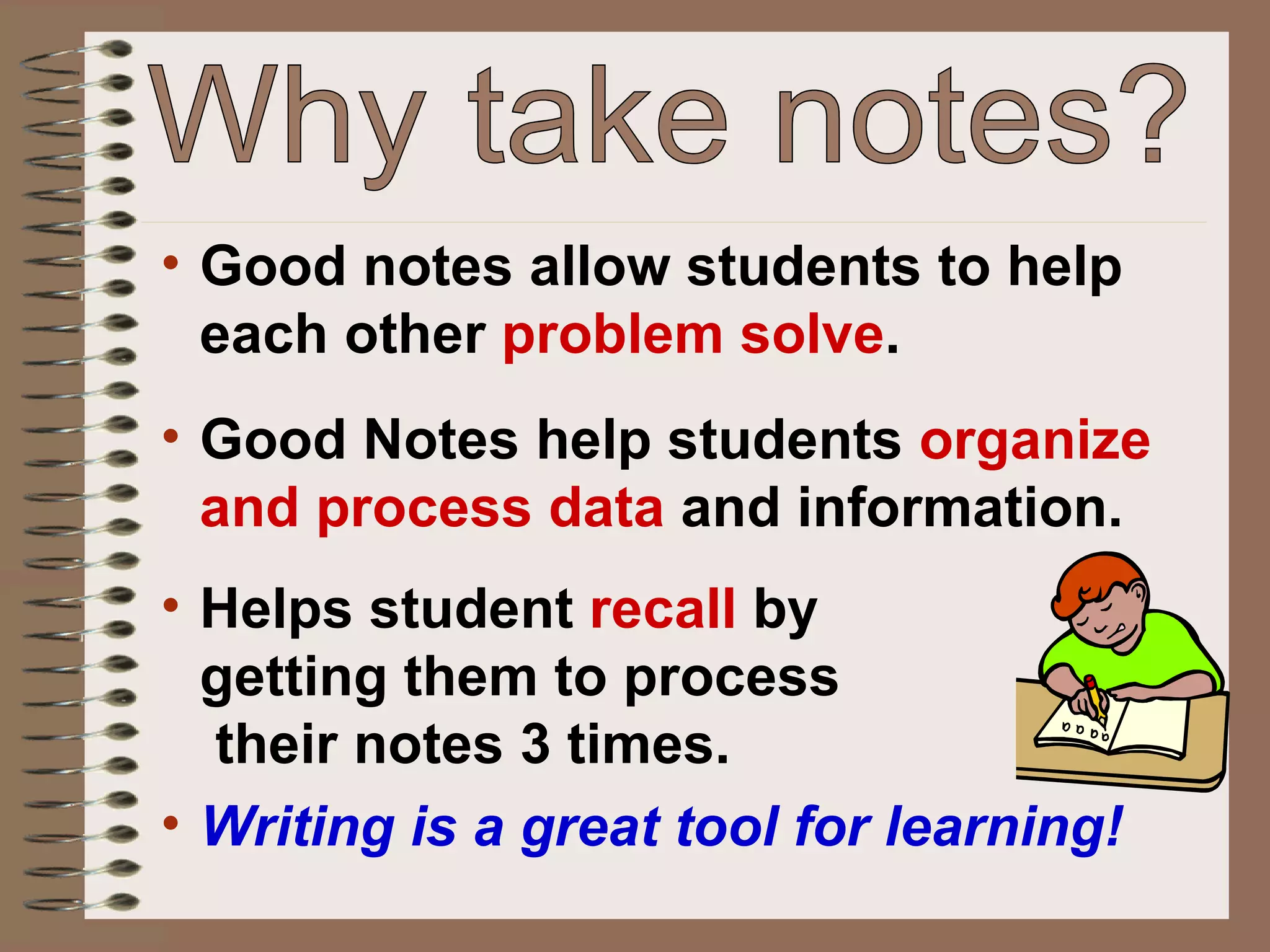 Good notes allow students to help each other  problem solve . Good Notes help students  organize and process data  and information. Helps student  recall  by  getting them to process  their notes 3 times. Why take notes? Writing is a great tool for learning! 
