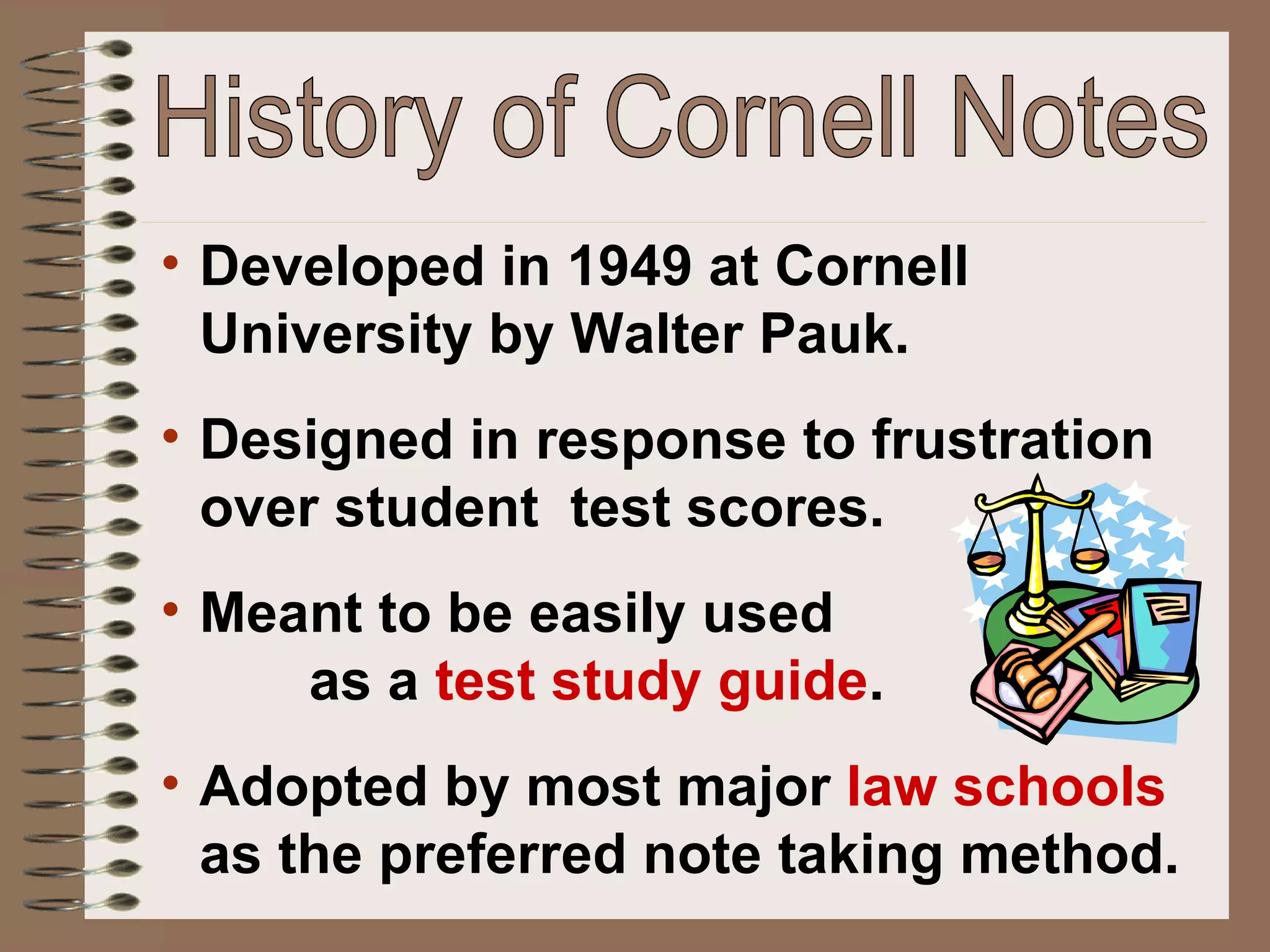 History of Cornell Notes Developed in 1949 at Cornell University by Walter Pauk. Designed in response to frustration over student  test scores.  Meant to be easily used  as a  test study guide . Adopted by most major  law schools  as the preferred note taking method. 