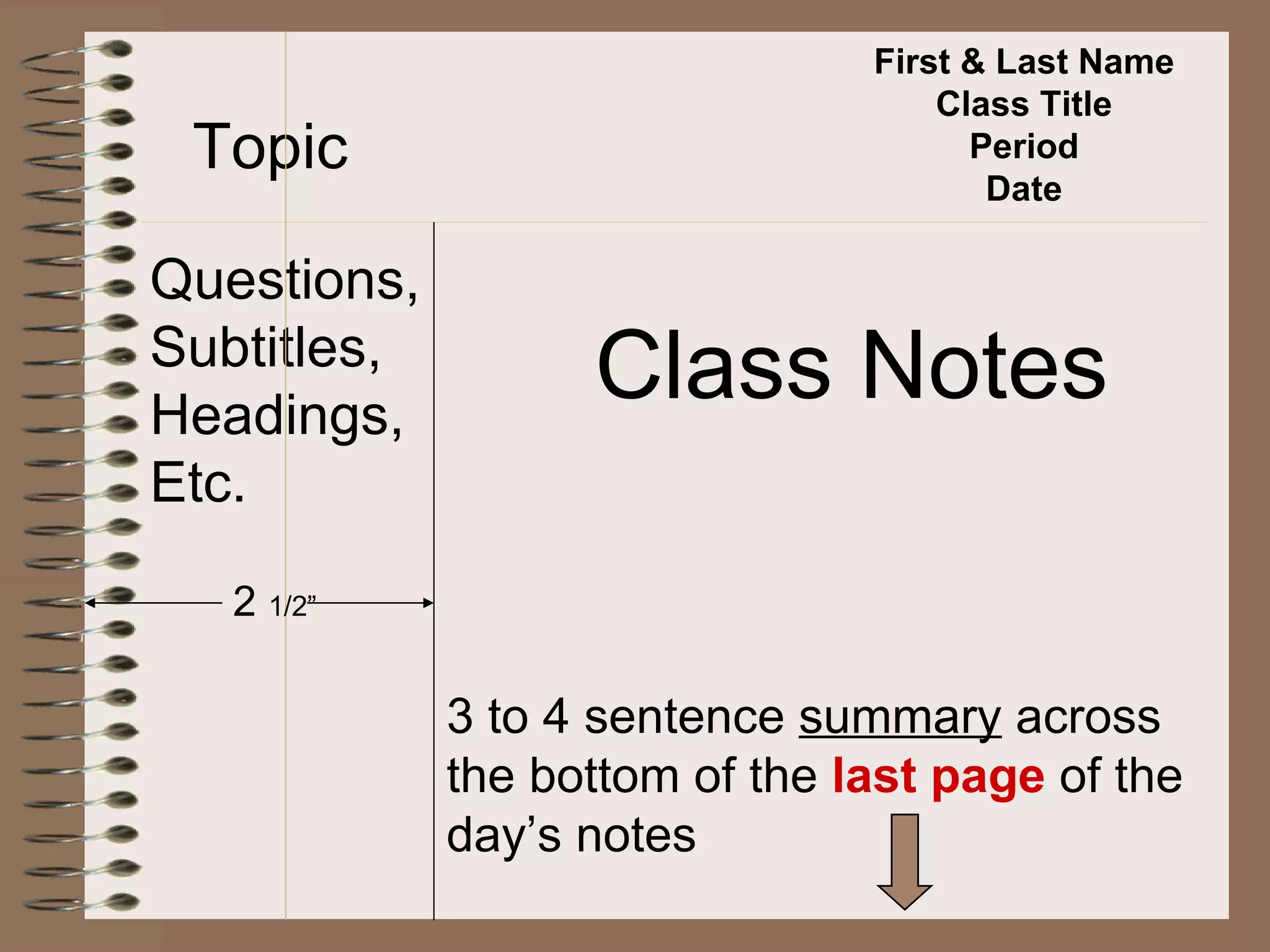 First & Last Name Class Title Period Date Topic Questions, Subtitles, Headings, Etc. Class Notes 2  1/2” 3 to 4 sentence  summary  across  the bottom of the  last page  of the day’s notes 