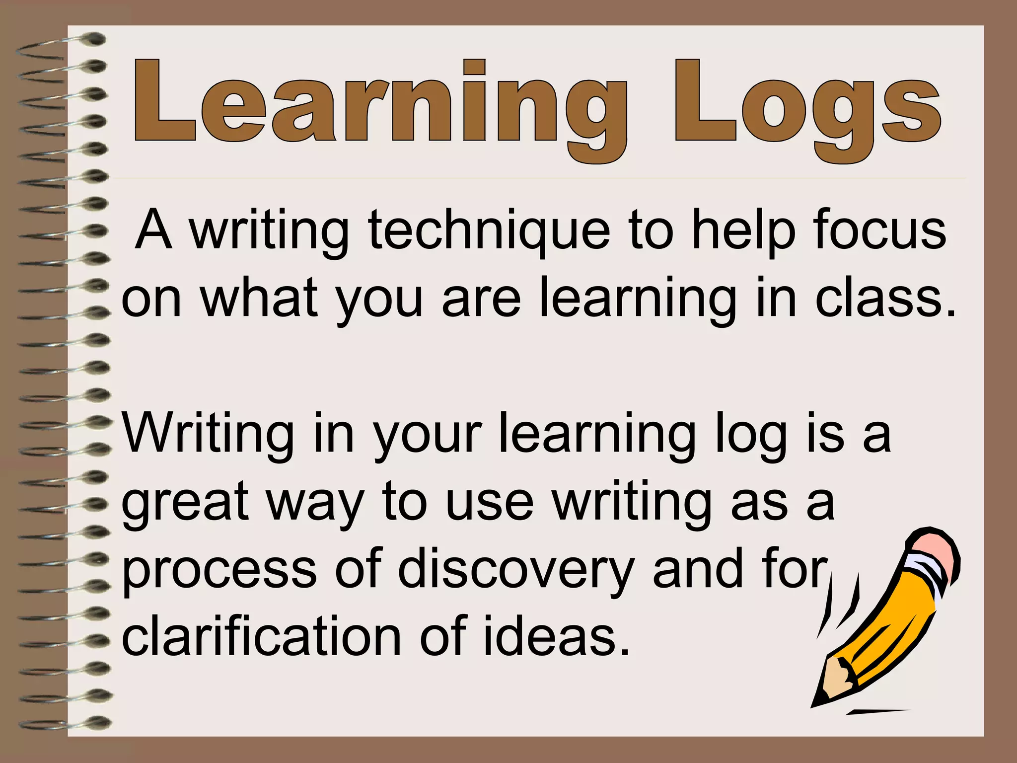 Learning Logs A writing technique to help focus  on what you are learning in class. Writing in your learning log is a  great way to use writing as a  process of discovery and for  clarification of ideas.   