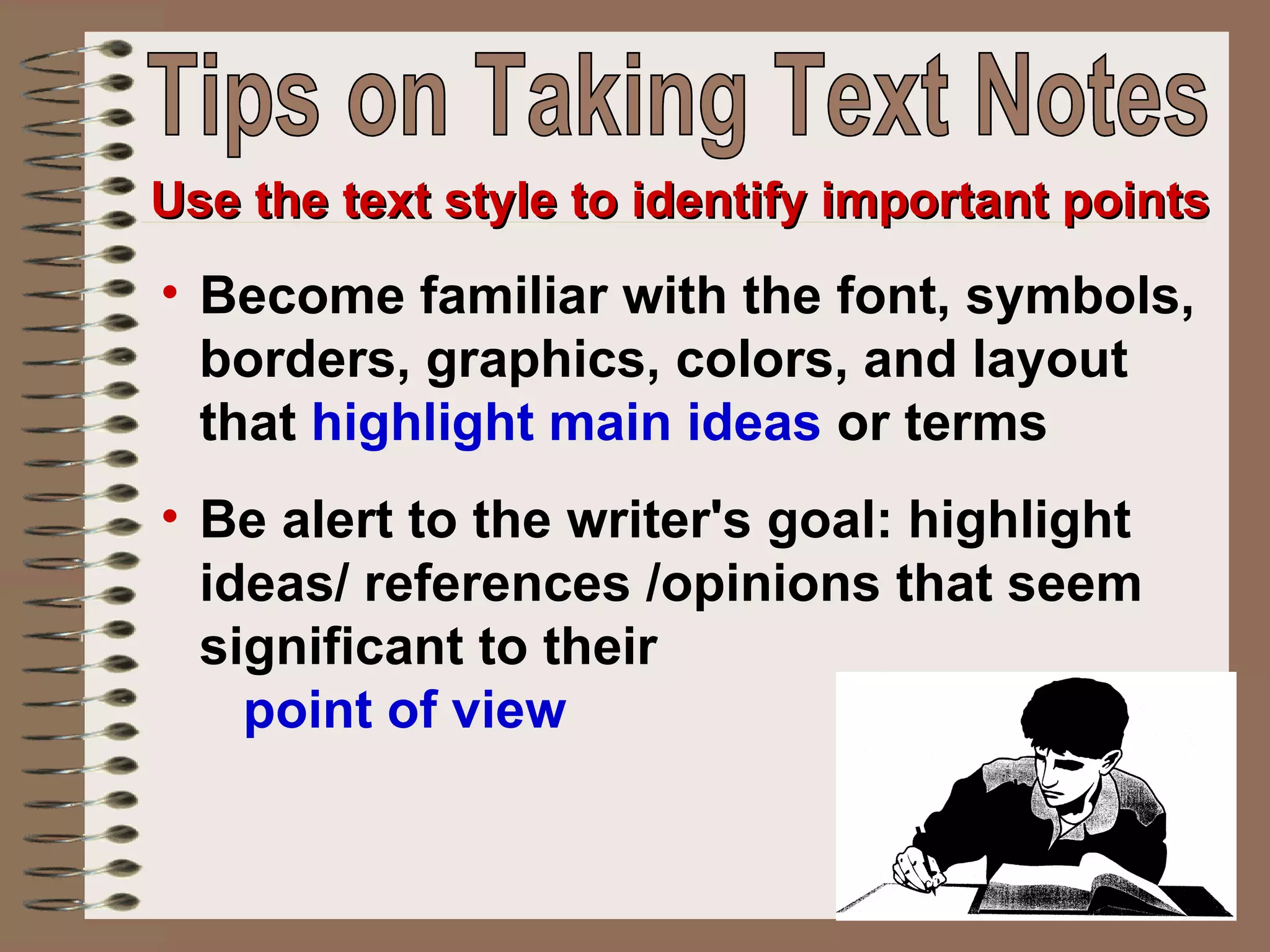 Become familiar with the font, symbols, borders, graphics, colors, and layout that  highlight main ideas  or terms Be alert to the writer's goal: highlight ideas/ references /opinions that seem significant to their  point of view   Use the text style to identify important points Tips on Taking Text Notes 