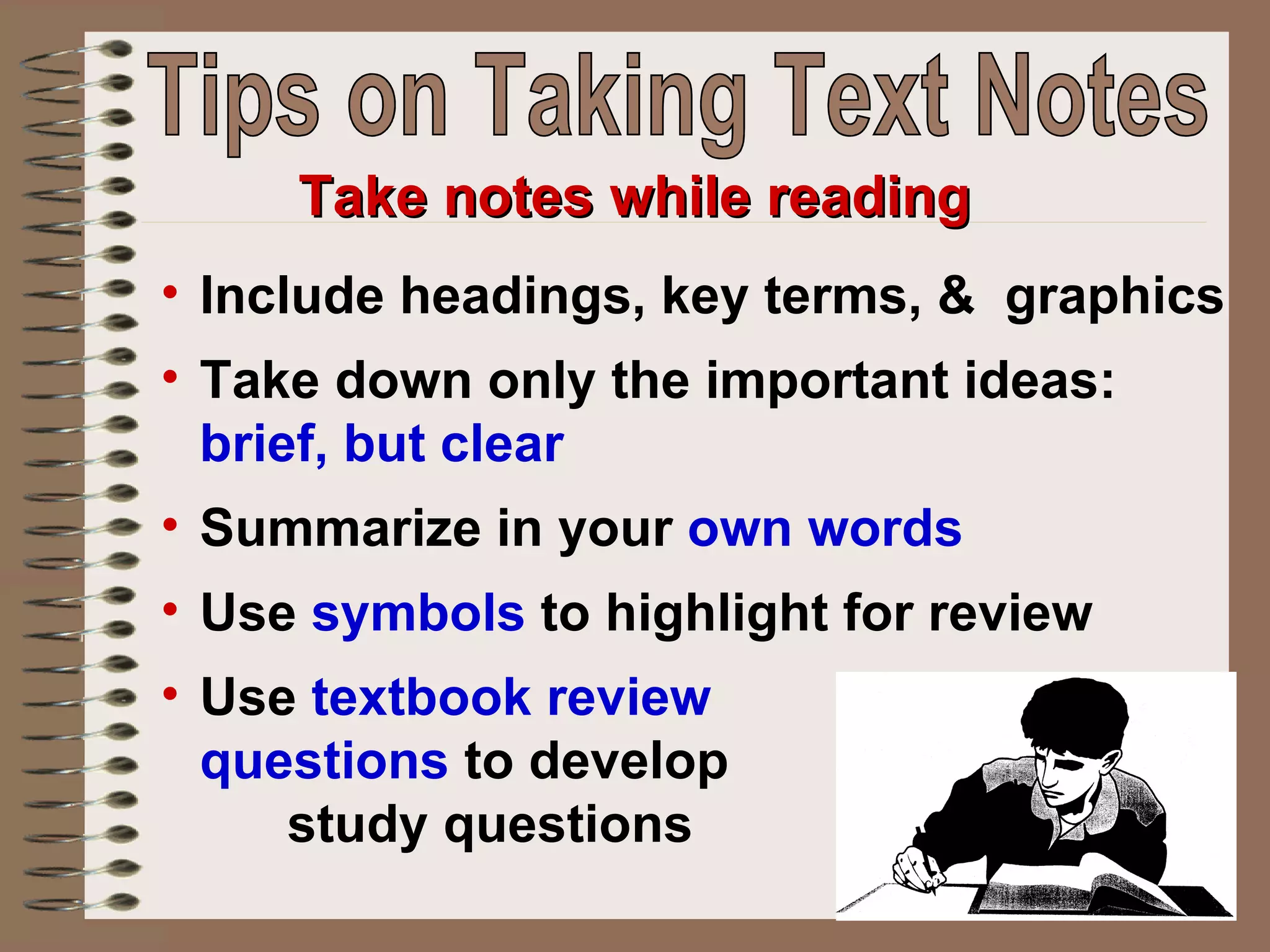 Include headings, key terms, &  graphics Take down only the important ideas:  brief, but clear   Summarize in your  own words Use  symbols  to highlight for review  Use  textbook review  questions  to develop  study questions Take notes while reading Tips on Taking Text Notes 
