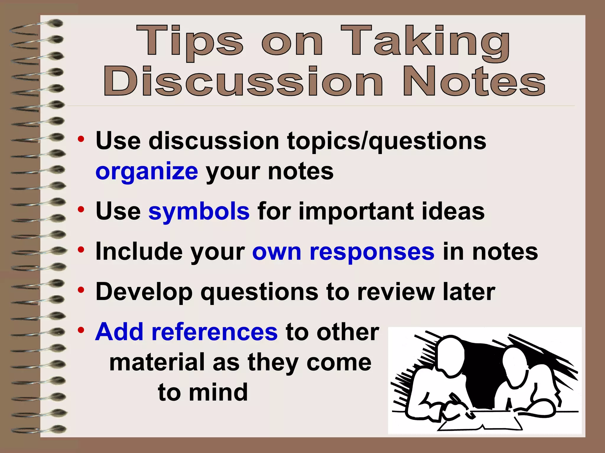 Use discussion topics/questions  organize  your notes Use  symbols  for important ideas Include your  own responses  in notes Develop questions to review later Add references  to other  material as they come  to mind Tips on Taking Discussion Notes 