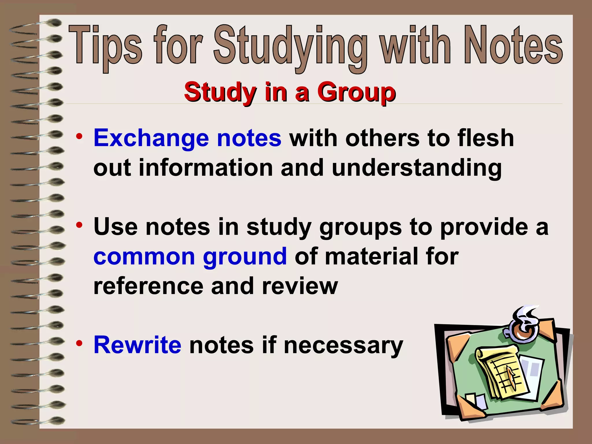 Exchange notes  with others to flesh out information and understanding  Use notes in study groups to provide a  common ground  of material for reference and review Rewrite  notes if necessary   Study in a Group Tips for Studying with Notes 