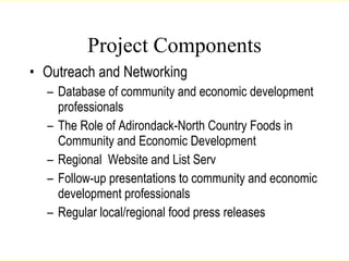 Project Components Outreach and Networking Database of community and economic development professionals The Role of Adirondack-North Country Foods in Community and Economic Development Regional  Website and List Serv Follow-up presentations to community and economic development professionals Regular local/regional food press releases Lang, 2007 