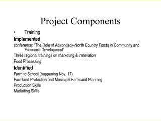 Project Components Training Implemented conference: “The Role of Adirondack-North Country Foods in Community and Economic Development” Three regional trainings on marketing & innovation Food Processing Identified   Farm to School (happening Nov. 17) Farmland Protection and Municipal Farmland Planning Production Skills Marketing Skills Lang, 2007 