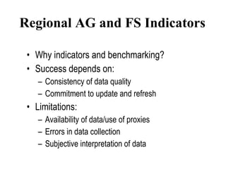 Regional AG and FS Indicators Why indicators and benchmarking? Success depends on:  Consistency of data quality Commitment to update and refresh Limitations: Availability of data/use of proxies Errors in data collection Subjective interpretation of data 