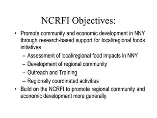 NCRFI Objectives: Promote community and economic development in NNY through research-based support for local/regional foods initiatives Assessment of local/regional food impacts in NNY Development of regional community Outreach and Training Regionally coordinated activities Build on the NCRFI to promote regional community and economic development more generally . Lang, 2007 
