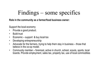 Findings – some specifics Role in the community as a farmer/food business owner: Support the local economy Provide a good product. Build trust Economic – support  & buy local too  Developing entrepreneurship Advocate for the farmers, trying to help them stay in business – those that believe in the co-op model. Community member – foremost, active in church, school, scouts, sports, local boards. Provide employment, sales tax, property tax, use of local commodities Lang, 2007 