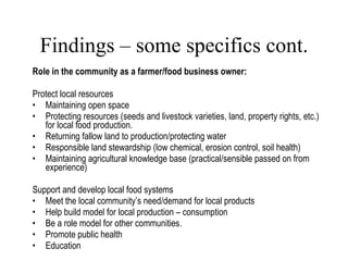 Findings – some specifics cont. Role in the community as a farmer/food business owner: Protect local resources Maintaining open space Protecting resources (seeds and livestock varieties, land, property rights, etc.) for local food production.  Returning fallow land to production/protecting water Responsible land stewardship (low chemical, erosion control, soil health) Maintaining agricultural knowledge base (practical/sensible passed on from experience)  Support and develop local food systems Meet the local community’s need/demand for local products Help build model for local production – consumption Be a role model for other communities. Promote public health Education Lang, 2007 