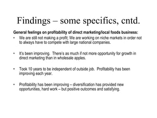 Findings – some specifics, cntd. General feelings on profitability of direct marketing/local foods business: We are still not making a profit; We are working on niche markets in order not to always have to compete with large national companies. It’s been improving.  There’s as much if not more opportunity for growth in direct marketing than in wholesale apples. Took 10 years to be independent of outside job.  Profitability has been improving each year. Profitability has been improving – diversification has provided new opportunities, hard work – but positive outcomes and satisfying. Lang, 2007 