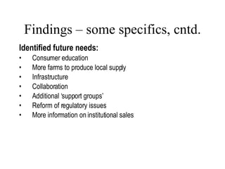 Findings – some specifics, cntd. Identified future needs: Consumer education More farms to produce local supply Infrastructure  Collaboration Additional ‘support groups’ Reform of regulatory issues More information on institutional sales  Lang, 2007 