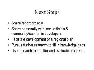 Next Steps Share report broadly Share personally with local officials & community/economic developers Facilitate development of a regional plan Pursue further research to fill in knowledge gaps Use research to monitor and evaluate progress Lang, 2007 