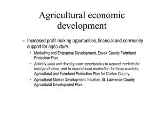 Agricultural economic development Increased profit making opportunities, financial and community support for agriculture. Marketing and Enterprise Development, Essex County Farmland Protection Plan. Actively seek and develop new opportunities to expand markets for local production, and to expand local production for these markets , Agricultural and Farmland Protection Plan for Clinton County.  Agricultural Market Development Initiative, St. Lawrence County Agricultural Development Plan. Lang, 2007 