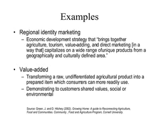 Examples Regional identity marketing Economic development strategy that “brings together agriculture, tourism, value-adding, and direct marketing [in a way that] capitalizes on a wide range of unique products from a geographically and culturally defined area.” Value-added Transforming a raw, undifferentiated agricultural product into a prepared item which consumers can more readily use. Demonstrating to customers shared values, social or environmental Lang, 2007 Source: Green, J. and D. Hilchey (2002).  Growing Home: A guide to Reconnecting Agriculture, Food and Communities. Community , Food and Agriculture Program, Cornell University. 