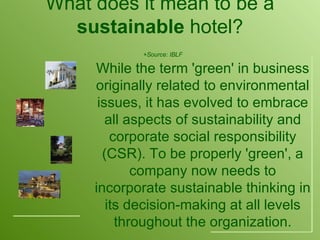 What does it mean to be a  sustainable  hotel?   +Source: IBLF While the term 'green' in business originally related to environmental issues, it has evolved to embrace all aspects of sustainability and corporate social responsibility (CSR). To be properly 'green', a company now needs to incorporate sustainable thinking in its decision-making at all levels throughout the organization. 