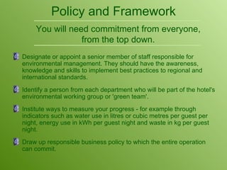 Policy and Framework Designate or appoint a senior member of staff responsible for environmental management. They should have the awareness, knowledge and skills to implement best practices to regional and international standards. Identify a person from each department who will be part of the hotel's environmental working group or 'green team'. Institute ways to measure your progress - for example through indicators such as water use in litres or cubic metres per guest per night, energy use in kWh per guest night and waste in kg per guest night. Draw up responsible business policy to which the entire operation can commit. You will need commitment from everyone, from the top down. 