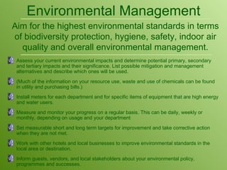 Assess your current environmental impacts and determine potential primary, secondary and tertiary impacts and their significance. List possible mitigation and management alternatives and describe which ones will be used. (Much of the information on your resource use, waste and use of chemicals can be found in utility and purchasing bills.) Install meters for each department and for specific items of equipment that are high energy and water users. Measure and monitor your progress on a regular basis. This can be daily, weekly or monthly, depending on usage and your department  Set measurable short and long term targets for improvement and take corrective action when they are not met. Work with other hotels and local businesses to improve environmental standards in the local area or destination. Inform guests, vendors, and local stakeholders about your environmental policy, programmes and successes. Environmental Management Aim for the highest environmental standards in terms of biodiversity protection, hygiene, safety, indoor air quality and overall environmental management. 