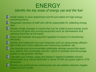 ENERGY Install meters in each department and fit sub-meters for high energy-consuming items.  Designate members of staff who will be responsible for collecting energy data Identify simple changes in routine that can be made to save energy (such as turning off lights and running equipment such as dishwashers and washing machines at full loads). Check and maintain all equipment regularly to ensure it is functioning efficiently.  Identify and implement low-cost measures such as using energy efficient light bulbs and motion detectors and improving insulation, etc.  Use bicycles and environmentally preferable vehicles around the resort (e.g. electric from renewable sources, hybrid or biofuels) and encourage guests to use greener vehicles. Calculate your energy usage and assess it against available industry benchmarks (e.g. benchmarkhotel) in terms of kWh per guest night or CO2 generated.  Monitor your performance continuously and set realistic reduction targets based on your results Identify the key areas of energy use and the fuel 