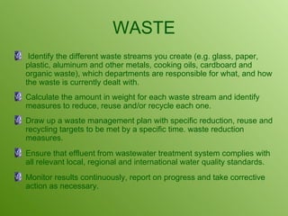 WASTE Identify the different waste streams you create (e.g. glass, paper, plastic, aluminum and other metals, cooking oils, cardboard and organic waste), which departments are responsible for what, and how the waste is currently dealt with. Calculate the amount in weight for each waste stream and identify measures to reduce, reuse and/or recycle each one.  Draw up a waste management plan with specific reduction, reuse and recycling targets to be met by a specific time. waste reduction measures.  Ensure that effluent from wastewater treatment system complies with all relevant local, regional and international water quality standards. Monitor results continuously, report on progress and take corrective action as necessary. 