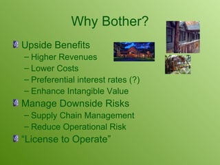 Why Bother? Upside Benefits Higher Revenues Lower Costs Preferential interest rates (?) Enhance Intangible Value Manage Downside Risks Supply Chain Management Reduce Operational Risk “License to Operate” 