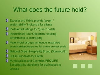 What does the future hold? Expedia and Orbitz provide “green / sustainability” indicators for clients Preferential listings for “green” hotels International Tour Operators requiring benchmarks in contracting Major Hotel Groups announce integrated sustainability programs for entire project cycle National Green Hospitality Brand (Starwood?) LEED Standards for Hotels Municipalities and Countries REQUIRE Sustainability standards for businesses to operate 