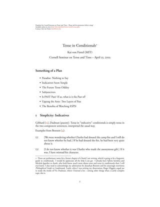 Handout for Cornell Seminar on Tense and Time – Please ask for permission before citing!
Available online at :<http://mit.edu/ﬁntel/www/cornell.tense.pdf>
Contact: Kai von Fintel, ﬁntel@mit.edu




                                         Tense in Conditionals∗
                                                Kai von Fintel (MIT)
                     Cornell Seminar on Tense and Time – April , 



Something of a Plan

      • Paradise: Nothing to Say
      • Indicatives Seem Simple
      • The Future Tense Oddity
      • Subjunctives
      • Is PAST Past? If so, what is it the Past of?
      • Upping the Ante: Two Layers of Past
      • The Beneﬁts of Watching ESPN


     Simplicity: Indicatives

Gibbard [], Dudman [passim]: Tense in “indicative” conditionals is simply tense in
the two component sentences, interpreted the usual way.
Examples from Bennett []:

()         [We were wondering whether Charles had doused the camp ﬁre and I still do
            not know whether he had.] If he had doused the ﬁre, he had been very quiet
            about it.

()         [I do not know whether it was Charles who made the anonymous gift.] If it
            was, I have misread his character.

∗ These are preliminary notes for a future chapter of a book I am writing, which is going to be a linguistic
guide to conditionals. I would be appreciate all the help I can get. I already have Sabine Iatridou and
Michela Ippolito to thank, who both know much more about tense and tense in conditionals than I will
ever know. I also need to acknowledge my admiration for Jonathan Bennett and his amazingly nutritious
Philosophical Guide to Conditionals. Lastly, when I was writing my dissertation, Roger Higgins urged me
to study the works of Vic Dudman, where I learned a lot – among other things what a scarily complex
topic this is.


                                                                   
 